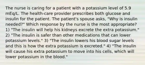 The nurse is caring for a patient with a potassium level of 5.9 mEq/L. The health-care provider prescribes both glucose and insulin for the patient. The patient's spouse asks, "Why is insulin needed?" Which response by the nurse is the most appropriate? 1) "The insulin will help his kidneys excrete the extra potassium." 2) "The insulin is safer than other medications that can lower potassium levels." 3) "The insulin lowers his blood sugar levels and this is how the extra potassium is excreted." 4) "The insulin will cause his extra potassium to move into his cells, which will lower potassium in the blood."