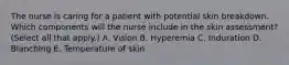 The nurse is caring for a patient with potential skin breakdown. Which components will the nurse include in the skin assessment? (Select all that apply.) A. Vision B. Hyperemia C. Induration D. Blanching E. Temperature of skin