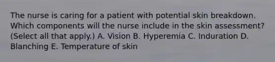 The nurse is caring for a patient with potential skin breakdown. Which components will the nurse include in the skin assessment? (Select all that apply.) A. Vision B. Hyperemia C. Induration D. Blanching E. Temperature of skin