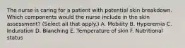 The nurse is caring for a patient with potential skin breakdown. Which components would the nurse include in the skin assessment? (Select all that apply.) A. Mobility B. Hyperemia C. Induration D. Blanching E. Temperature of skin F. Nutritional status