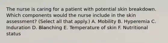 The nurse is caring for a patient with potential skin breakdown. Which components would the nurse include in the skin assessment? (Select all that apply.) A. Mobility B. Hyperemia C. Induration D. Blanching E. Temperature of skin F. Nutritional status