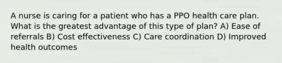 A nurse is caring for a patient who has a PPO health care plan. What is the greatest advantage of this type of plan? A) Ease of referrals B) Cost effectiveness C) Care coordination D) Improved health outcomes