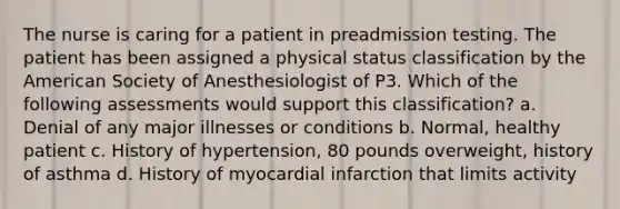 The nurse is caring for a patient in preadmission testing. The patient has been assigned a physical status classification by the American Society of Anesthesiologist of P3. Which of the following assessments would support this classification? a. Denial of any major illnesses or conditions b. Normal, healthy patient c. History of hypertension, 80 pounds overweight, history of asthma d. History of myocardial infarction that limits activity