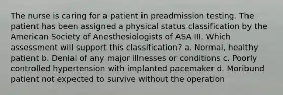 The nurse is caring for a patient in preadmission testing. The patient has been assigned a physical status classification by the American Society of Anesthesiologists of ASA III. Which assessment will support this classification? a. Normal, healthy patient b. Denial of any major illnesses or conditions c. Poorly controlled hypertension with implanted pacemaker d. Moribund patient not expected to survive without the operation