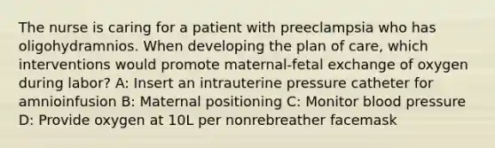 The nurse is caring for a patient with preeclampsia who has oligohydramnios. When developing the plan of care, which interventions would promote maternal-fetal exchange of oxygen during labor? A: Insert an intrauterine pressure catheter for amnioinfusion B: Maternal positioning C: Monitor blood pressure D: Provide oxygen at 10L per nonrebreather facemask