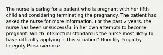 The nurse is caring for a patient who is pregnant with her fifth child and considering terminating the pregnancy. The patient has asked the nurse for more information. For the past 2 years, the nurse has been unsuccessful in her own attempts to become pregnant. Which intellectual standard is the nurse most likely to have difficulty applying in this situation? Humility Empathy Integrity Perserverence