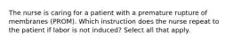 The nurse is caring for a patient with a premature rupture of membranes (PROM). Which instruction does the nurse repeat to the patient if labor is not induced? Select all that apply.