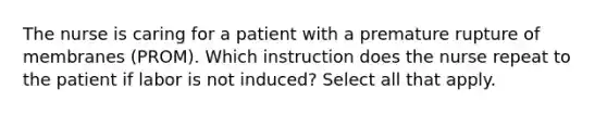 The nurse is caring for a patient with a premature rupture of membranes (PROM). Which instruction does the nurse repeat to the patient if labor is not induced? Select all that apply.