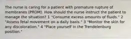 The nurse is caring for a patient with premature rupture of membranes (PROM). How should the nurse instruct the patient to manage the situation? 1 "Consume excess amounts of fluids." 2 "Assess fetal movement on a daily basis." 3 "Monitor the skin for any discoloration." 4 "Place yourself in the Trendelenburg position."