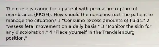 The nurse is caring for a patient with premature rupture of membranes (PROM). How should the nurse instruct the patient to manage the situation? 1 "Consume excess amounts of fluids." 2 "Assess fetal movement on a daily basis." 3 "Monitor the skin for any discoloration." 4 "Place yourself in the Trendelenburg position."