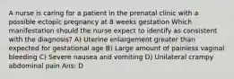 A nurse is caring for a patient in the prenatal clinic with a possible ectopic pregnancy at 8 weeks gestation Which manifestation should the nurse expect to identify as consistent with the diagnosis? A) Uterine enlargement greater than expected for gestational age B) Large amount of painless vaginal bleeding C) Severe nausea and vomiting D) Unilateral crampy abdominal pain Ans: D