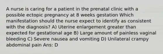 A nurse is caring for a patient in the prenatal clinic with a possible ectopic pregnancy at 8 weeks gestation Which manifestation should the nurse expect to identify as consistent with the diagnosis? A) Uterine enlargement greater than expected for gestational age B) Large amount of painless vaginal bleeding C) Severe nausea and vomiting D) Unilateral crampy abdominal pain Ans: D