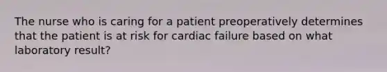 The nurse who is caring for a patient preoperatively determines that the patient is at risk for cardiac failure based on what laboratory result?