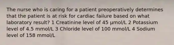 The nurse who is caring for a patient preoperatively determines that the patient is at risk for cardiac failure based on what laboratory result? 1 Creatinine level of 45 μmol/L 2 Potassium level of 4.5 mmol/L 3 Chloride level of 100 mmol/L 4 Sodium level of 158 mmol/L