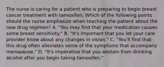 The nurse is caring for a patient who is preparing to begin breast cancer treatment with tamoxifen. Which of the following points should the nurse emphasize when teaching the patient about the new drug regimen? A. "You may find that your medication causes some breast sensitivity." B. "It's important that you let your care provider know about any changes in vision." C. "You'll find that this drug often alleviates some of the symptoms that accompany menopause." D. "It's imperative that you abstain from drinking alcohol after you begin taking tamoxifen."