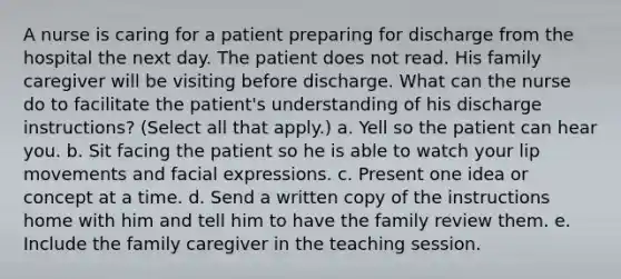 A nurse is caring for a patient preparing for discharge from the hospital the next day. The patient does not read. His family caregiver will be visiting before discharge. What can the nurse do to facilitate the patient's understanding of his discharge instructions? (Select all that apply.) a. Yell so the patient can hear you. b. Sit facing the patient so he is able to watch your lip movements and facial expressions. c. Present one idea or concept at a time. d. Send a written copy of the instructions home with him and tell him to have the family review them. e. Include the family caregiver in the teaching session.