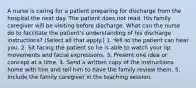 A nurse is caring for a patient preparing for discharge from the hospital the next day. The patient does not read. His family caregiver will be visiting before discharge. What can the nurse do to facilitate the patient's understanding of his discharge instructions? (Select all that apply.) 1. Yell so the patient can hear you. 2. Sit facing the patient so he is able to watch your lip movements and facial expressions. 3. Present one idea or concept at a time. 4. Send a written copy of the instructions home with him and tell him to have the family review them. 5. Include the family caregiver in the teaching session.