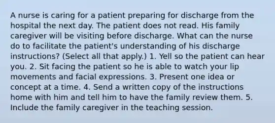 A nurse is caring for a patient preparing for discharge from the hospital the next day. The patient does not read. His family caregiver will be visiting before discharge. What can the nurse do to facilitate the patient's understanding of his discharge instructions? (Select all that apply.) 1. Yell so the patient can hear you. 2. Sit facing the patient so he is able to watch your lip movements and facial expressions. 3. Present one idea or concept at a time. 4. Send a written copy of the instructions home with him and tell him to have the family review them. 5. Include the family caregiver in the teaching session.