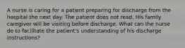 A nurse is caring for a patient preparing for discharge from the hospital the next day. The patient does not read. His family caregiver will be visiting before discharge. What can the nurse do to facilitate the patient's understanding of his discharge instructions?