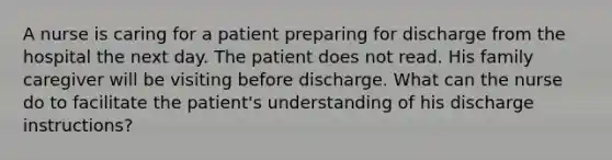 A nurse is caring for a patient preparing for discharge from the hospital the next day. The patient does not read. His family caregiver will be visiting before discharge. What can the nurse do to facilitate the patient's understanding of his discharge instructions?