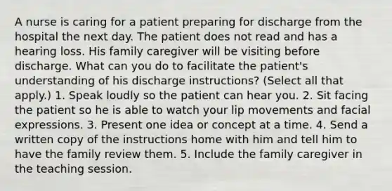 A nurse is caring for a patient preparing for discharge from the hospital the next day. The patient does not read and has a hearing loss. His family caregiver will be visiting before discharge. What can you do to facilitate the patient's understanding of his discharge instructions? (Select all that apply.) 1. Speak loudly so the patient can hear you. 2. Sit facing the patient so he is able to watch your lip movements and facial expressions. 3. Present one idea or concept at a time. 4. Send a written copy of the instructions home with him and tell him to have the family review them. 5. Include the family caregiver in the teaching session.