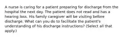 A nurse is caring for a patient preparing for discharge from the hospital the next day. The patient does not read and has a hearing loss. His family caregiver will be visiting before discharge. What can you do to facilitate the patient's understanding of his discharge instructions? (Select all that apply.)