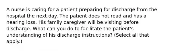 A nurse is caring for a patient preparing for discharge from the hospital the next day. The patient does not read and has a hearing loss. His family caregiver will be visiting before discharge. What can you do to facilitate the patient's understanding of his discharge instructions? (Select all that apply.)