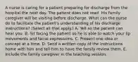 A nurse is caring for a patient preparing for discharge from the hospital the next day. The patient does not read. His family caregiver will be visiting before discharge. What can the nurse do to facilitate the patient's understanding of his discharge instructions? (Select all that apply.) A. Yell so the patient can hear you. B. Sit facing the patient so he is able to watch your lip movements and facial expressions. C. Present one idea or concept at a time. D. Send a written copy of the instructions home with him and tell him to have the family review them. E. Include the family caregiver in the teaching session.