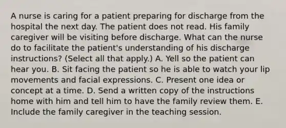 A nurse is caring for a patient preparing for discharge from the hospital the next day. The patient does not read. His family caregiver will be visiting before discharge. What can the nurse do to facilitate the patient's understanding of his discharge instructions? (Select all that apply.) A. Yell so the patient can hear you. B. Sit facing the patient so he is able to watch your lip movements and facial expressions. C. Present one idea or concept at a time. D. Send a written copy of the instructions home with him and tell him to have the family review them. E. Include the family caregiver in the teaching session.