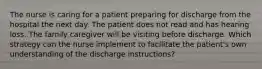 The nurse is caring for a patient preparing for discharge from the hospital the next day. The patient does not read and has hearing loss. The family caregiver will be visiting before discharge. Which strategy can the nurse implement to facilitate the patient's own understanding of the discharge instructions?