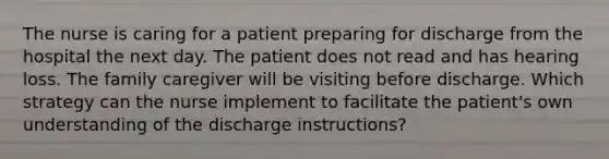 The nurse is caring for a patient preparing for discharge from the hospital the next day. The patient does not read and has hearing loss. The family caregiver will be visiting before discharge. Which strategy can the nurse implement to facilitate the patient's own understanding of the discharge instructions?