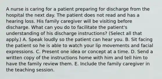 A nurse is caring for a patient preparing for discharge from the hospital the next day. The patient does not read and has a hearing loss. His family caregiver will be visiting before discharge. What can you do to facilitate the patient's understanding of his discharge instructions? (Select all that apply.) A. Speak loudly so the patient can hear you. B. Sit facing the patient so he is able to watch your lip movements and facial expressions. C. Present one idea or concept at a time. D. Send a written copy of the instructions home with him and tell him to have the family review them. E. Include the family caregiver in the teaching session.