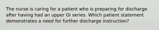 The nurse is caring for a patient who is preparing for discharge after having had an upper GI series. Which patient statement demonstrates a need for further discharge instruction?