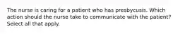 The nurse is caring for a patient who has presbycusis. Which action should the nurse take to communicate with the patient? Select all that apply.