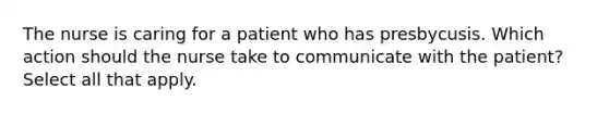 The nurse is caring for a patient who has presbycusis. Which action should the nurse take to communicate with the patient? Select all that apply.