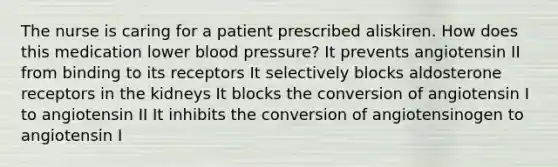 The nurse is caring for a patient prescribed aliskiren. How does this medication lower blood pressure? It prevents angiotensin II from binding to its receptors It selectively blocks aldosterone receptors in the kidneys It blocks the conversion of angiotensin I to angiotensin II It inhibits the conversion of angiotensinogen to angiotensin I