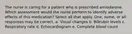 The nurse is caring for a patient who is prescribed amiodarone. Which assessment would the nurse perform to identify adverse effects of this medication? Select all that apply. One, some, or all responses may be correct. a. Visual changes b. Bilirubin levels c. Respiratory rate d. Echocardiogram e. Complete blood count