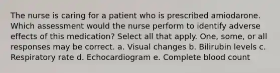 The nurse is caring for a patient who is prescribed amiodarone. Which assessment would the nurse perform to identify adverse effects of this medication? Select all that apply. One, some, or all responses may be correct. a. Visual changes b. Bilirubin levels c. Respiratory rate d. Echocardiogram e. Complete blood count