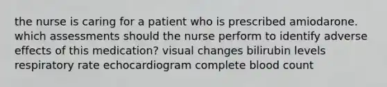 the nurse is caring for a patient who is prescribed amiodarone. which assessments should the nurse perform to identify adverse effects of this medication? visual changes bilirubin levels respiratory rate echocardiogram complete blood count