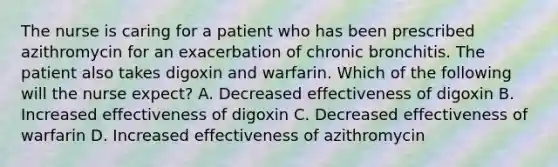 The nurse is caring for a patient who has been prescribed azithromycin for an exacerbation of chronic bronchitis. The patient also takes digoxin and warfarin. Which of the following will the nurse expect? A. Decreased effectiveness of digoxin B. Increased effectiveness of digoxin C. Decreased effectiveness of warfarin D. Increased effectiveness of azithromycin