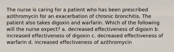 The nurse is caring for a patient who has been prescribed azithromycin for an exacerbation of chronic bronchitis. The patient also takes digoxin and warfarin. Which of the following will the nurse expect? a. decreased effectiveness of digoxin b. increased effectiveness of digoxin c. decreased effectiveness of warfarin d. increased effectiveness of azithromycin