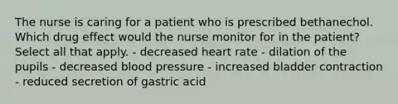 The nurse is caring for a patient who is prescribed bethanechol. Which drug effect would the nurse monitor for in the patient? Select all that apply. - decreased heart rate - dilation of the pupils - decreased <a href='https://www.questionai.com/knowledge/kD0HacyPBr-blood-pressure' class='anchor-knowledge'>blood pressure</a> - increased bladder contraction - reduced secretion of gastric acid