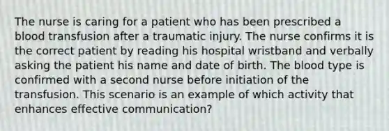 The nurse is caring for a patient who has been prescribed a blood transfusion after a traumatic injury. The nurse confirms it is the correct patient by reading his hospital wristband and verbally asking the patient his name and date of birth. The blood type is confirmed with a second nurse before initiation of the transfusion. This scenario is an example of which activity that enhances effective communication?