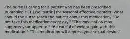 The nurse is caring for a patient who has been prescribed Bupropion HCL [Wellbutrin] for seasonal affective disorder. What should the nurse teach the patient about this medication? "Do not take this medication every day." "This medication may suppress your appetite." "Be careful of weight gain with this medication." "This medication will depress your sexual desire."