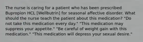 The nurse is caring for a patient who has been prescribed Bupropion HCL [Wellbutrin] for seasonal affective disorder. What should the nurse teach the patient about this medication? "Do not take this medication every day." "This medication may suppress your appetite." "Be careful of weight gain with this medication." "This medication will depress your sexual desire."