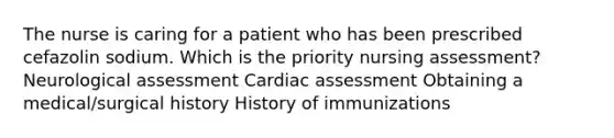 The nurse is caring for a patient who has been prescribed cefazolin sodium. Which is the priority nursing assessment? Neurological assessment Cardiac assessment Obtaining a medical/surgical history History of immunizations