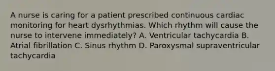 A nurse is caring for a patient prescribed continuous cardiac monitoring for heart dysrhythmias. Which rhythm will cause the nurse to intervene immediately? A. Ventricular tachycardia B. Atrial fibrillation C. Sinus rhythm D. Paroxysmal supraventricular tachycardia