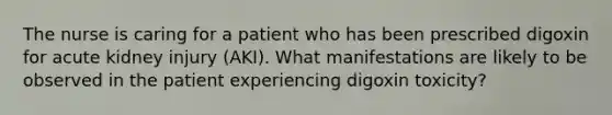 The nurse is caring for a patient who has been prescribed digoxin for acute kidney injury (AKI). What manifestations are likely to be observed in the patient experiencing digoxin toxicity?