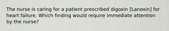 The nurse is caring for a patient prescribed digoxin [Lanoxin] for heart failure. Which finding would require immediate attention by the nurse?