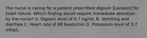 The nurse is caring for a patient prescribed digoxin [Lanoxin] for heart failure. Which finding would require immediate attention by the nurse? A. Digoxin level of 0.7 ng/mL B. Vomiting and diarrhea C. Heart rate of 68 beats/min D. Potassium level of 3.7 mEq/L